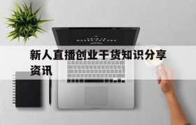 新人直播创业干货知识分享资讯的简单介绍