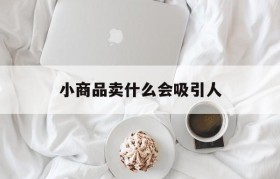 小商品卖什么会吸引人(什么样的小商品最吸引人)