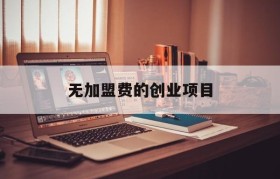 无加盟费的创业项目(无加盟费千元创业项目)