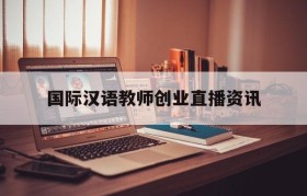 关于国际汉语教师创业直播资讯的信息