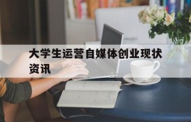 大学生运营自媒体创业现状资讯的简单介绍