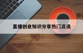 直播创业知识分享热门资讯的简单介绍