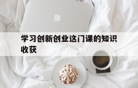 学习创新创业这门课的知识收获(对创新创业这门课程的认识与体会)