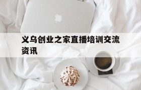 义乌创业之家直播培训交流资讯的简单介绍