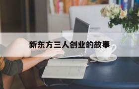 新东方三人创业的故事(新东方三位创始人的真实故事)