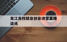 龙江高校就业创业讲堂直播资讯(黑龙江省大学生就业创业服务平台)