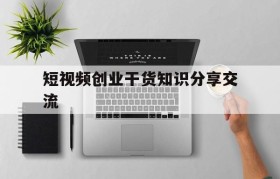 短视频创业干货知识分享交流的简单介绍