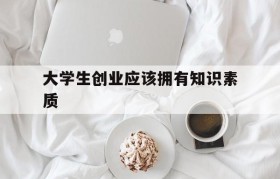 大学生创业应该拥有知识素质(大学生创业必须具备哪些素质和能力?)