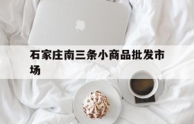 石家庄南三条小商品批发市场(石家庄南三条小商品批发市场管理如何?)