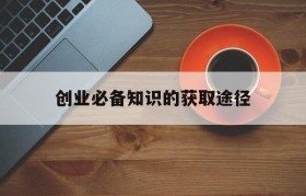 创业必备知识的获取途径(获得创业的基本途径是什么)