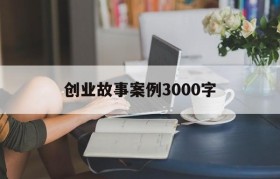 创业故事案例3000字(创业故事案例及启示1500字)