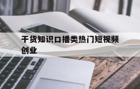 干货知识口播类热门短视频创业的简单介绍