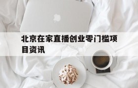 北京在家直播创业零门槛项目资讯的简单介绍