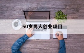 50岁男人创业项目(50岁男人创业做什么)