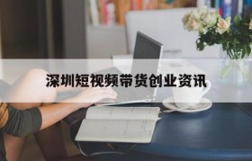 深圳短视频带货创业资讯的简单介绍