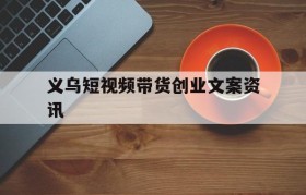 义乌短视频带货创业文案资讯的简单介绍