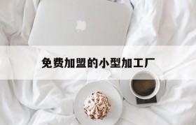 免费加盟的小型加工厂(我想加盟个正规的小加工厂)