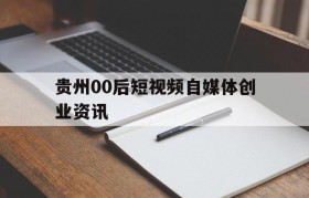 贵州00后短视频自媒体创业资讯的简单介绍