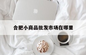 合肥小商品批发市场在哪里(合肥小商品百货批发市场在哪里)