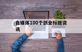 自媒体100个创业标题资讯(100个超强吸引人的创业标题)