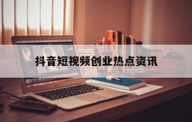 抖音短视频创业热点资讯(抖音短视频创业已经饱和了吗)