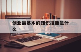 创业最基本的知识技能是什么(创业需要具备的五大技能是什么)