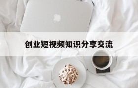 创业短视频知识分享交流的简单介绍