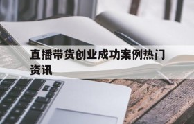 包含直播带货创业成功案例热门资讯的词条