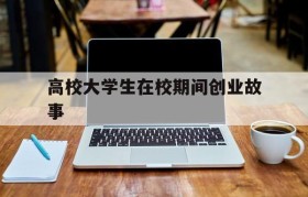 高校大学生在校期间创业故事(大学生在校期间创业成功的案例)