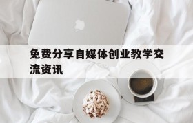 免费分享自媒体创业教学交流资讯的简单介绍