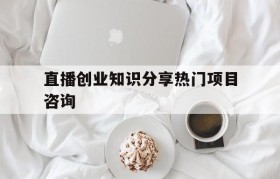 包含直播创业知识分享热门项目咨询的词条