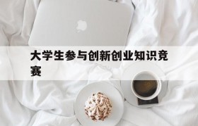 大学生参与创新创业知识竞赛(大学生参加各类创新创业大赛活动不仅可以)