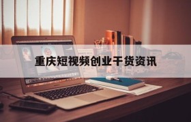 重庆短视频创业干货资讯(重庆第二届互联网创意短视频)