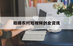 拍摄农村短视频创业资讯(拍农村题材的短视频怎么赚钱)