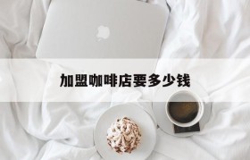 加盟咖啡店要多少钱(咖啡加盟连锁店费用多少钱)