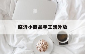 临沂小商品手工活外放(临沂小商品城有手工活外发的吗)