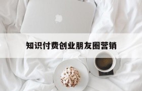 关于知识付费创业朋友圈营销的信息