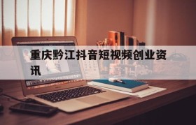 重庆黔江抖音短视频创业资讯的简单介绍