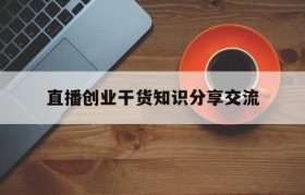 直播创业干货知识分享交流的简单介绍