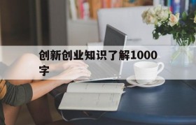 创新创业知识了解1000字(大学生对创新创业的认识1500字)