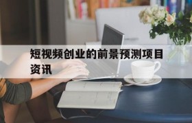 短视频创业的前景预测项目资讯的简单介绍