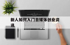 新人如何入门自媒体创业资讯的简单介绍