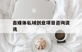 关于自媒体私域创业项目咨询资讯的信息