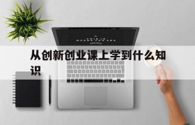 从创新创业课上学到什么知识(通过上创新创业课学到了什么知识)