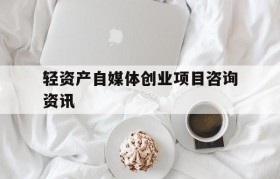 轻资产自媒体创业项目咨询资讯的简单介绍