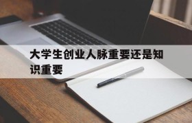 大学生创业人脉重要还是知识重要(人脉资源对于大学生创业来说并不那么重要)