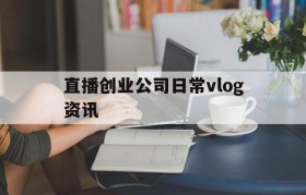 包含直播创业公司日常vlog资讯的词条