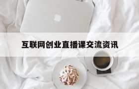 互联网创业直播课交流资讯(第六节互联网+全国大学生创业直播)