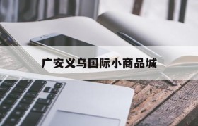 广安义乌国际小商品城(广安义乌国际小商品城在营业不)