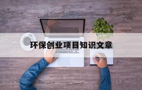 环保创业项目知识文章(适合个人创业的环保项目)